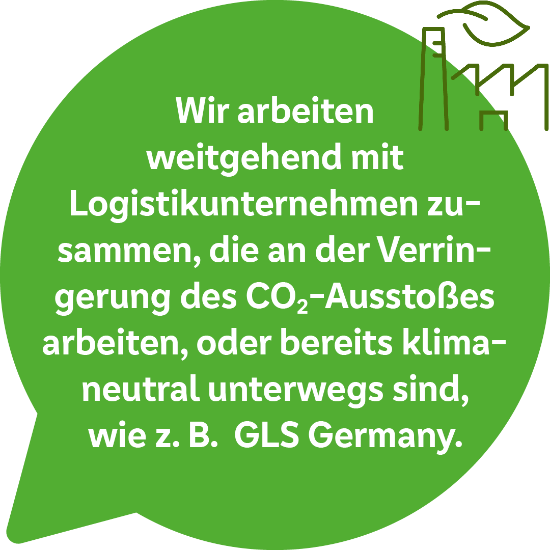 Wir arbeiten weitgehend mit Logistikunternehmen zusammen, die an der Verringerung des CO2-Ausstoßes arbeiten, oder bereits klimaneutral unterwegs sind, wie z.B. GLS Germany